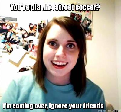 youre-playing-street-soccer-im-coming-over-ignore-your-friends