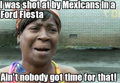 i-was-shot-at-by-mexicans-in-a-aint-nobody-got-time-for-that-ford-fiesta