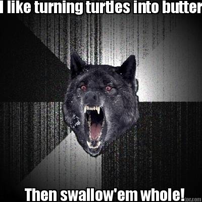i-like-turning-turtles-into-butter-then-swallowem-whole