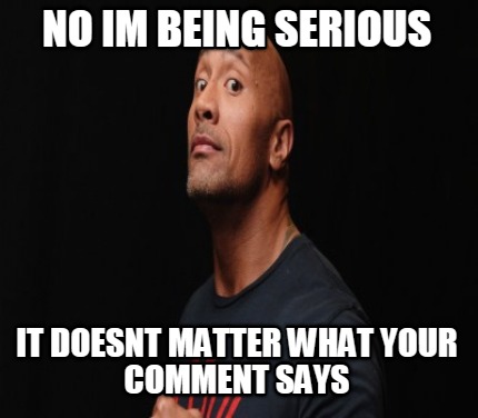 no-im-being-serious-it-doesnt-matter-what-your-comment-says
