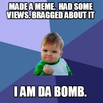 made-a-meme.-had-some-views.-bragged-about-it-i-am-da-bomb