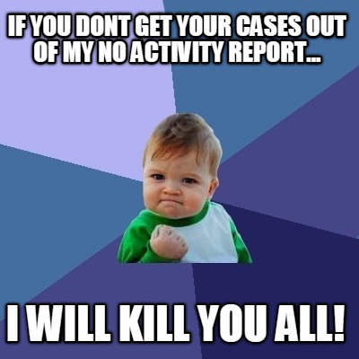 if-you-dont-get-your-cases-out-of-my-no-activity-report...-i-will-kill-you-all