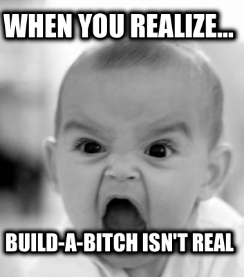 when-you-realize...-build-a-bitch-isnt-real