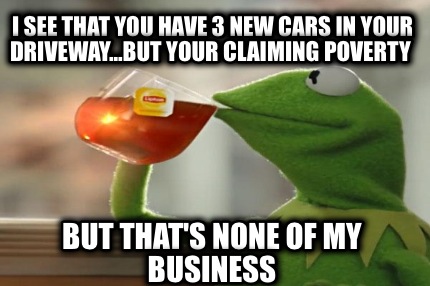 i-see-that-you-have-3-new-cars-in-your-driveway...but-your-claiming-poverty-but-