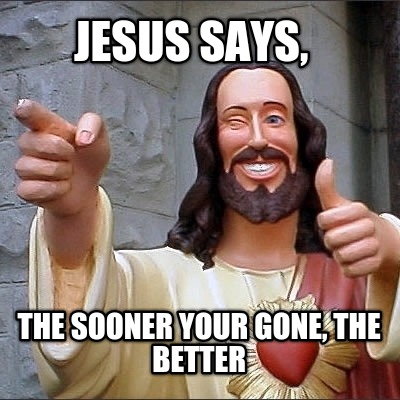 jesus-says-the-sooner-your-gone-the-better