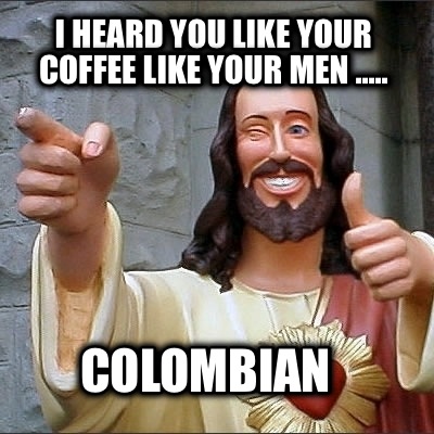i-heard-you-like-your-coffee-like-your-men-.....-colombian
