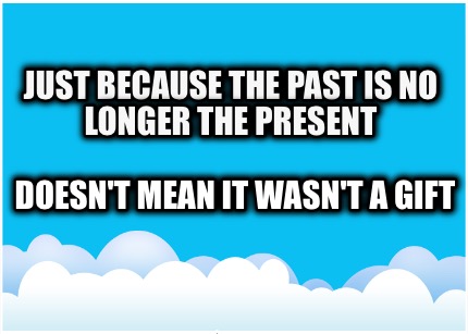 just-because-the-past-is-no-longer-the-present-doesnt-mean-it-wasnt-a-gift