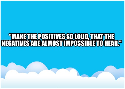 make-the-positives-so-loud-that-the-negatives-are-almost-impossible-to-hear