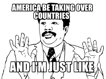 america-be-taking-over-countries-and-im-just-like