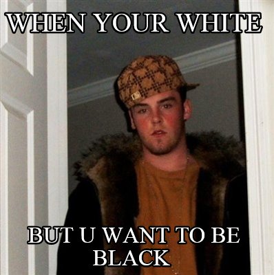 when-your-white-but-u-want-to-be-black