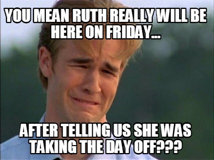 you-mean-ruth-really-will-be-here-on-friday...-after-telling-us-she-was-taking-t