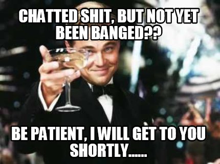 chatted-shit-but-not-yet-been-banged-be-patient-i-will-get-to-you-shortly