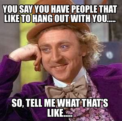 you-say-you-have-people-that-like-to-hang-out-with-you.....-so-tell-me-what-that