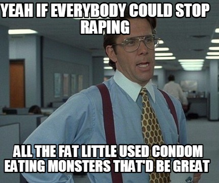 yeah-if-everybody-could-stop-raping-all-the-fat-little-used-condom-eating-monste