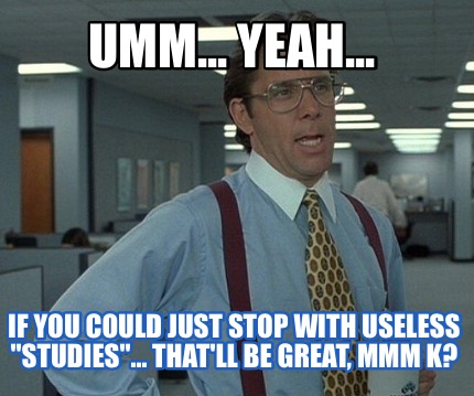 umm...-yeah...-if-you-could-just-stop-with-useless-studies...-thatll-be-great-mm