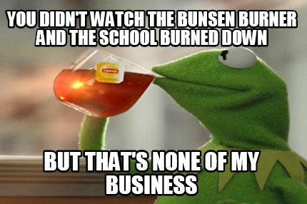 you-didnt-watch-the-bunsen-burner-and-the-school-burned-down-but-thats-none-of-m