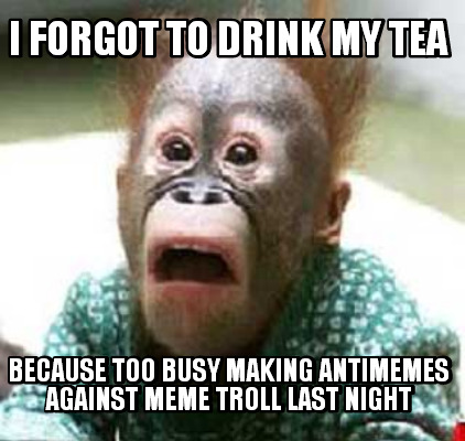 i-forgot-to-drink-my-tea-because-too-busy-making-antimemes-against-meme-troll-la