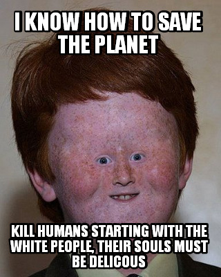 i-know-how-to-save-the-planet-kill-humans-starting-with-the-white-people-their-s