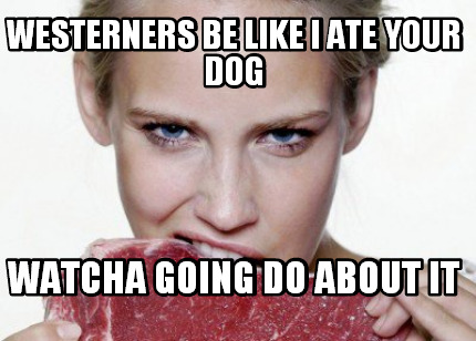 westerners-be-like-i-ate-your-dog-watcha-going-do-about-it