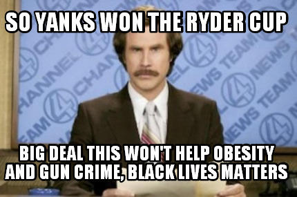 so-yanks-won-the-ryder-cup-big-deal-this-wont-help-obesity-and-gun-crime-black-l