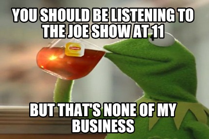 you-should-be-listening-to-the-joe-show-at-11-but-thats-none-of-my-business