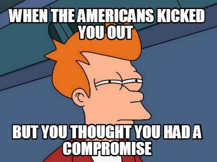 when-the-americans-kicked-you-out-but-you-thought-you-had-a-compromise