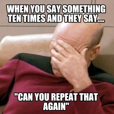 when-you-say-something-ten-times-and-they-say....-can-you-repeat-that-again