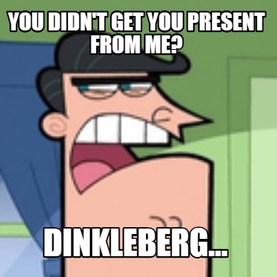 you-didnt-get-you-present-from-me-dinkleberg
