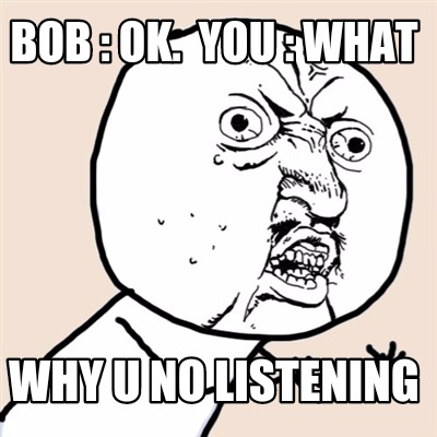 bob-ok.-you-what-why-u-no-listening