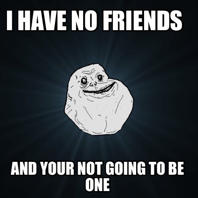 i-have-no-friends-and-your-not-going-to-be-one
