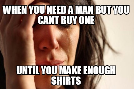 when-you-need-a-man-but-you-cant-buy-one-until-you-make-enough-shirts