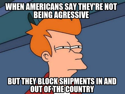when-americans-say-theyre-not-being-agressive-but-they-block-shipments-in-and-ou