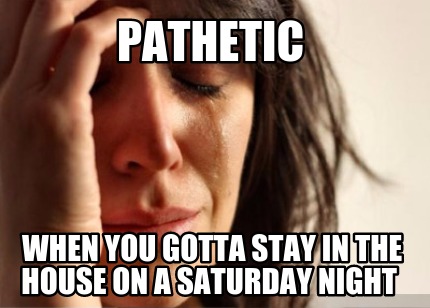 pathetic-when-you-gotta-stay-in-the-house-on-a-saturday-night