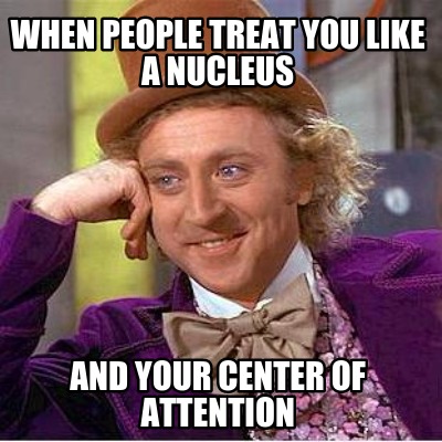 when-people-treat-you-like-a-nucleus-and-your-center-of-attention
