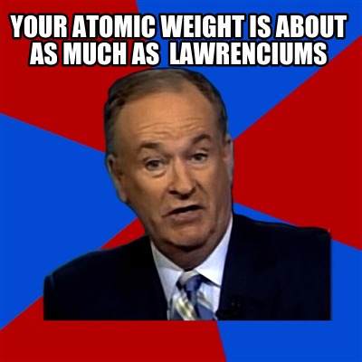 your-atomic-weight-is-about-as-much-as-lawrenciums