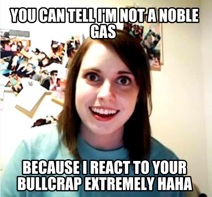 you-can-tell-im-not-a-noble-gas-because-i-react-to-your-bullcrap-extremely-haha