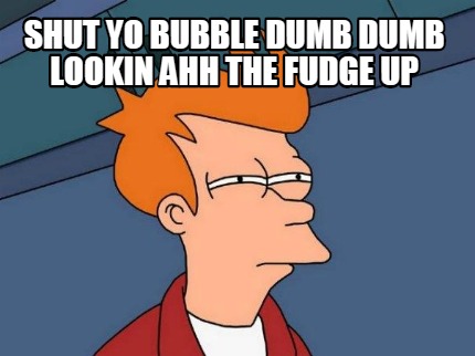 shut-yo-bubble-dumb-dumb-lookin-ahh-the-fudge-up