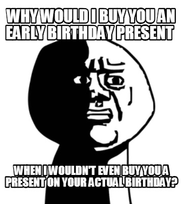 why-would-i-buy-you-an-early-birthday-present-when-i-wouldnt-even-buy-you-a-pres