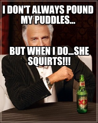 i-dont-always-pound-my-puddles...-but-when-i-do...she-squirts
