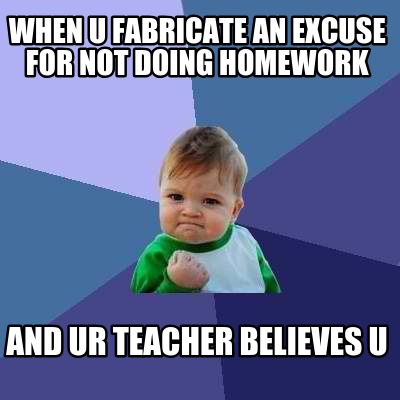 when-u-fabricate-an-excuse-for-not-doing-homework-and-ur-teacher-believes-u