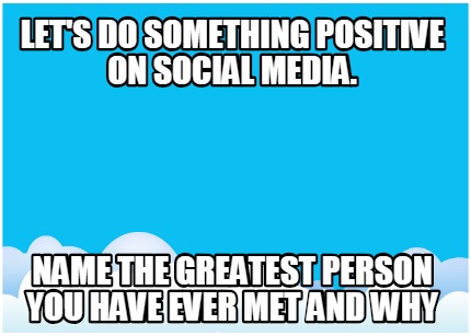 lets-do-something-positive-on-social-media.-name-the-greatest-person-you-have-ev