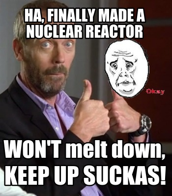 ha-finally-made-a-nuclear-reactor-wont-melt-down-keep-up-suckas