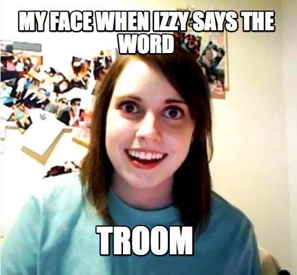 my-face-when-izzy-says-the-word-troom