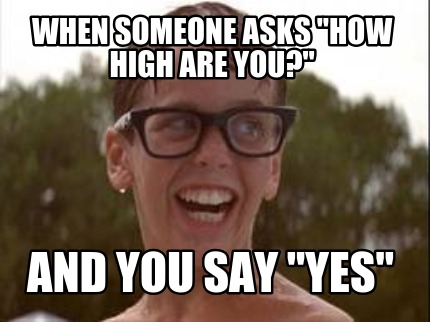 when-someone-asks-how-high-are-you-and-you-say-yes