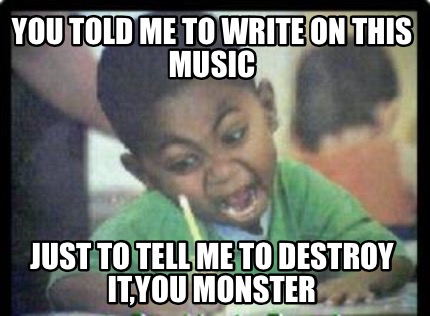 you-told-me-to-write-on-this-music-just-to-tell-me-to-destroy-ityou-monster