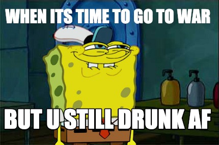 when-its-time-to-go-to-war-but-u-still-drunk-af