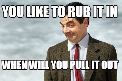 you-like-to-rub-it-in-when-will-you-pull-it-out