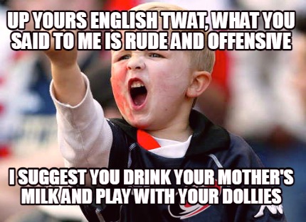 up-yours-english-twat-what-you-said-to-me-is-rude-and-offensive-i-suggest-you-dr