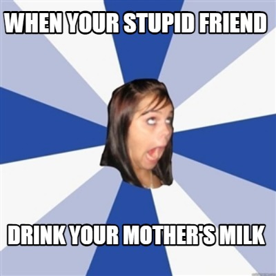 when-your-stupid-friend-drink-your-mothers-milk