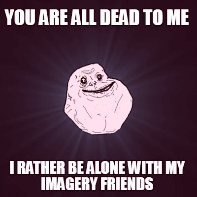 you-are-all-dead-to-me-i-rather-be-alone-with-my-imagery-friends